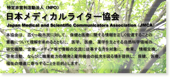 特定非営利活動法人（NPO）JMCA 日本メディカルライター協会 本協会は、広く一般市民に対して、保健と医療に関する情報を正しく伝達することの意義について理解を求めるとともに、医学、医療、薬学を主とする自然科学領域の研究機関、企業、メディア等で情報の交流に従事する方を対象に、教育、情報交換、啓発活動、ならびに職業能力の開発と雇用機会の拡充を図る場を提供し、保健、医療、福祉の増進に寄与することを目的とします。